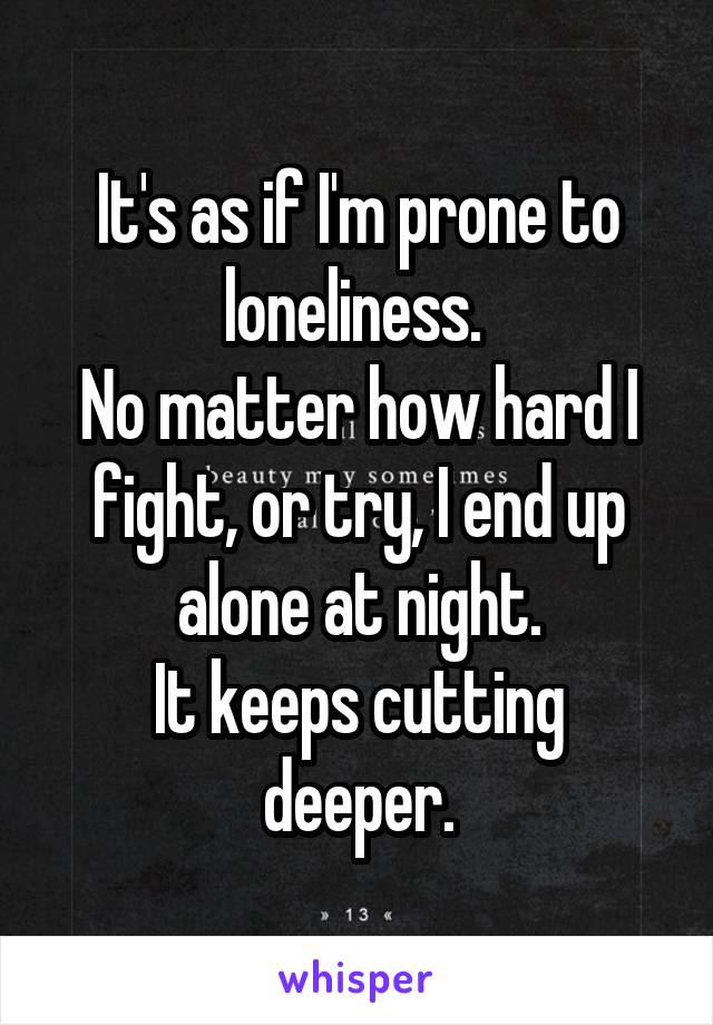 It's as if I'm prone to loneliness. 
No matter how hard I fight, or try, I end up alone at night.
It keeps cutting deeper.
