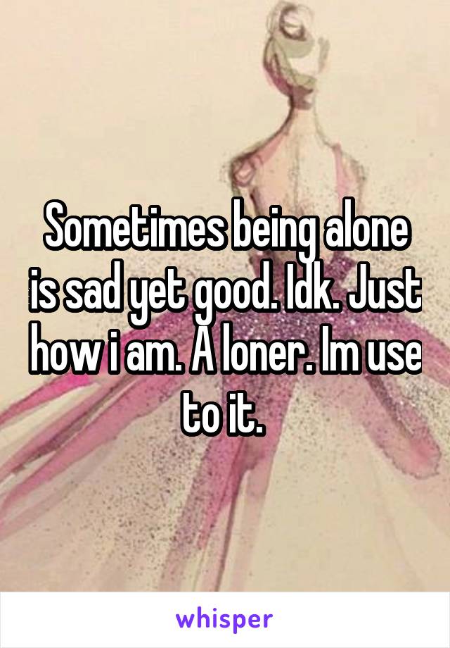 Sometimes being alone is sad yet good. Idk. Just how i am. A loner. Im use to it. 