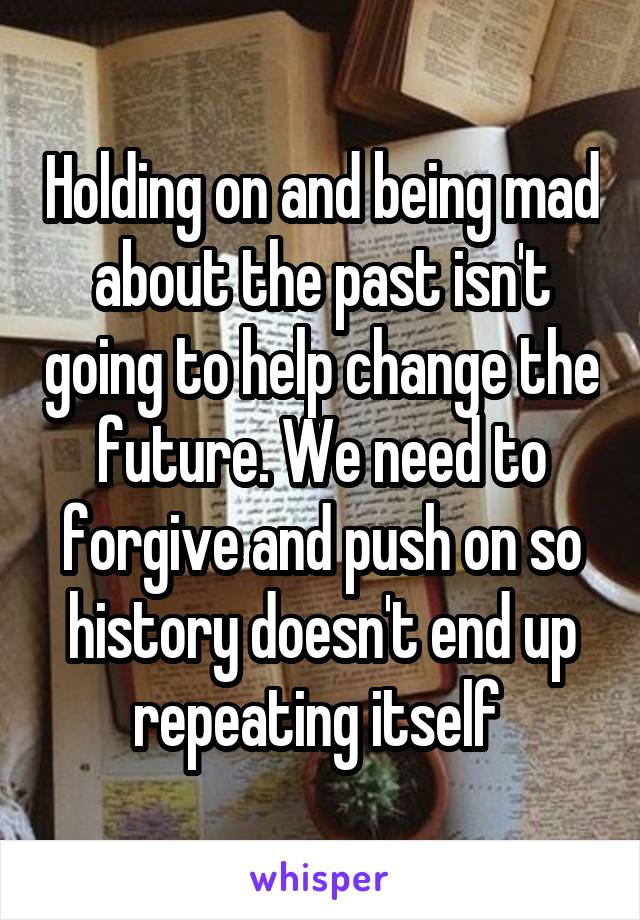 Holding on and being mad about the past isn't going to help change the future. We need to forgive and push on so history doesn't end up repeating itself 