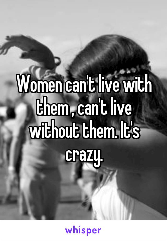 Women can't live with them , can't live without them. It's crazy.