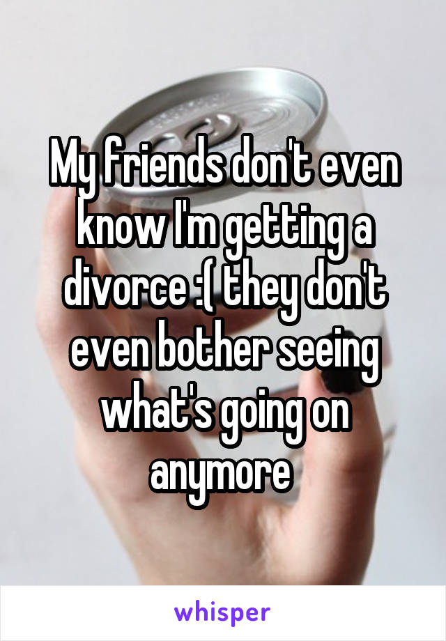My friends don't even know I'm getting a divorce :( they don't even bother seeing what's going on anymore 