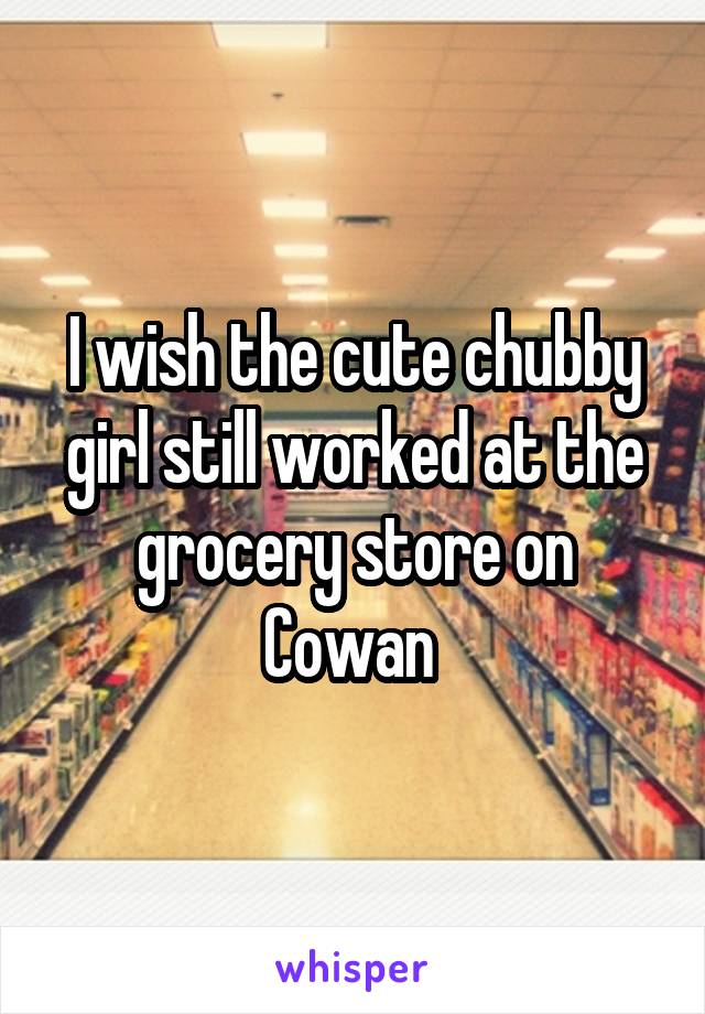 I wish the cute chubby girl still worked at the grocery store on Cowan 