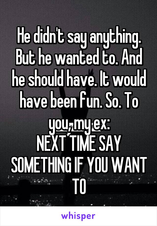 He didn't say anything. But he wanted to. And he should have. It would have been fun. So. To you, my ex:
NEXT TIME SAY SOMETHING IF YOU WANT TO
