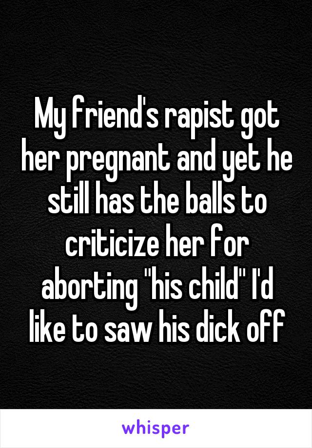 My friend's rapist got her pregnant and yet he still has the balls to criticize her for aborting "his child" I'd like to saw his dick off