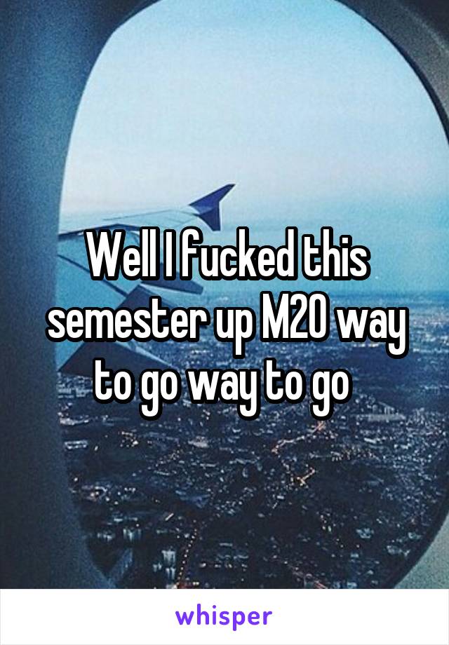 Well I fucked this semester up M20 way to go way to go 