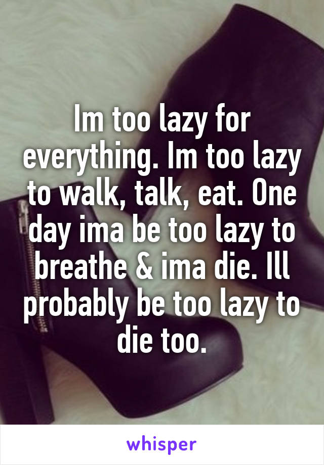 Im too lazy for everything. Im too lazy to walk, talk, eat. One day ima be too lazy to breathe & ima die. Ill probably be too lazy to die too.