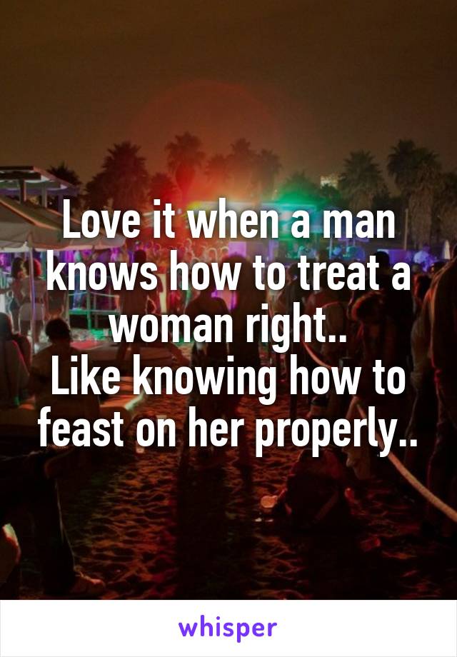 Love it when a man knows how to treat a woman right..
Like knowing how to feast on her properly..