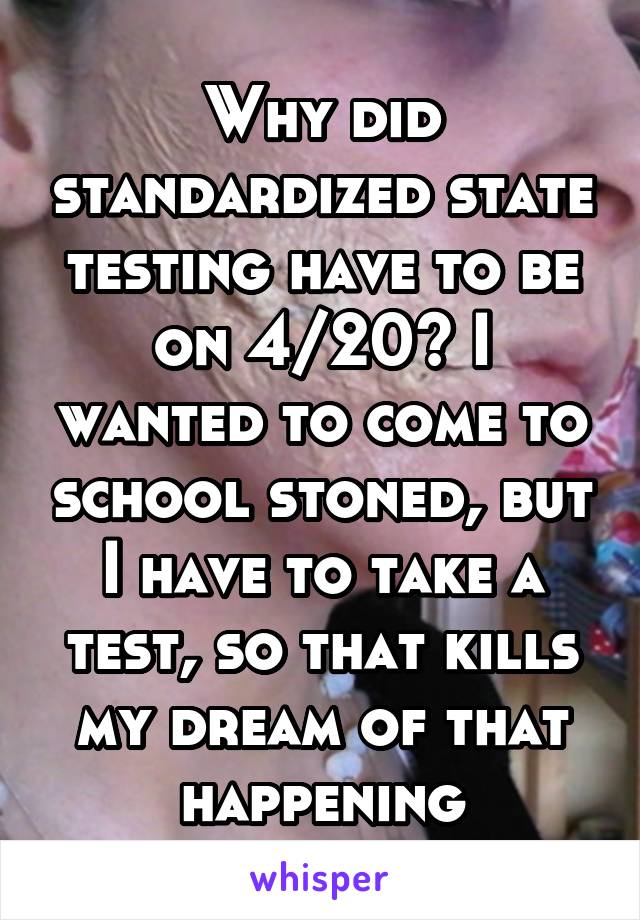 Why did standardized state testing have to be on 4/20? I wanted to come to school stoned, but I have to take a test, so that kills my dream of that happening