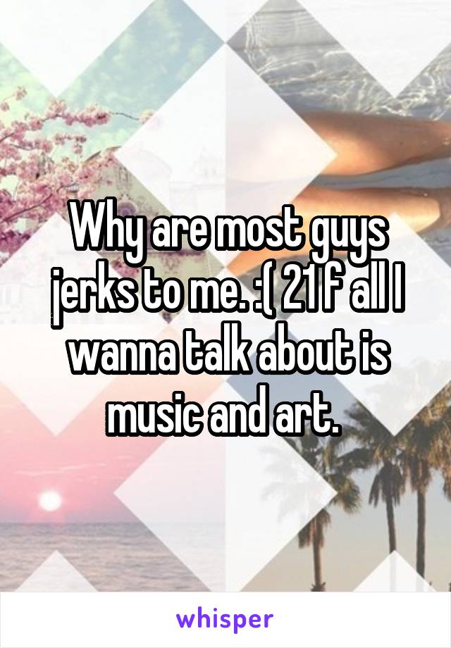 Why are most guys jerks to me. :( 21 f all I wanna talk about is music and art. 