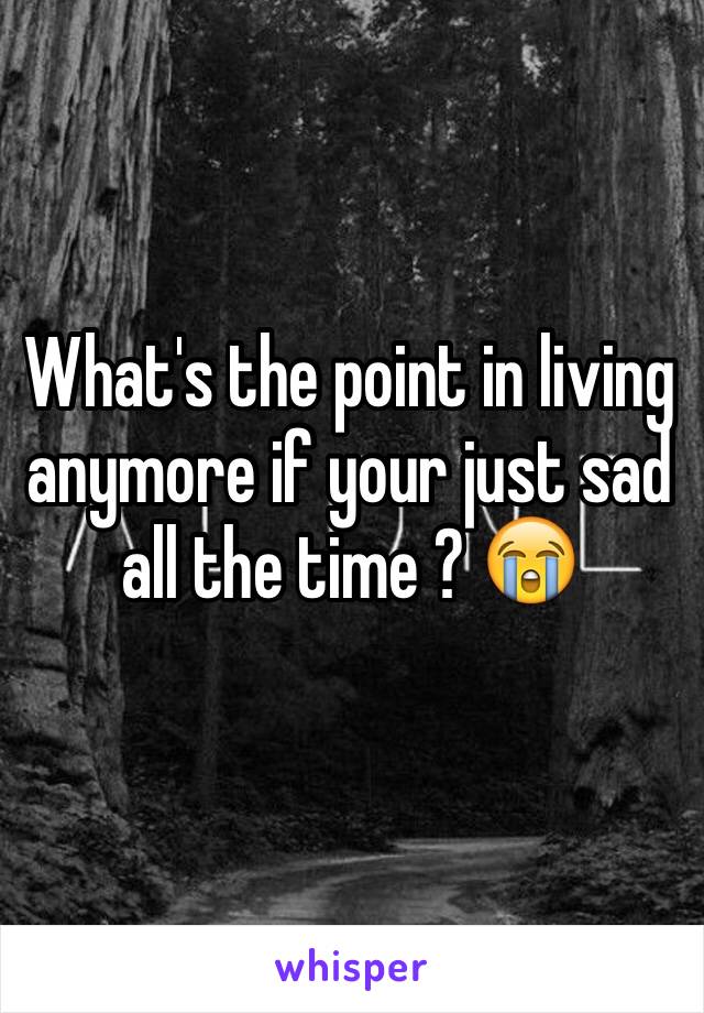 What's the point in living anymore if your just sad all the time ? 😭