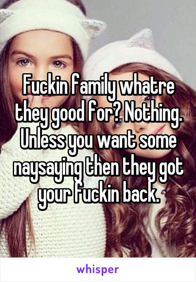 Fuckin family whatre they good for? Nothing. Unless you want some naysaying then they got your fuckin back.