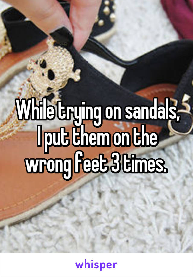 While trying on sandals, I put them on the wrong feet 3 times. 