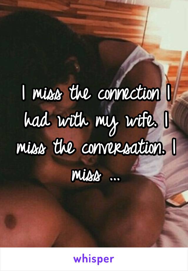 I miss the connection I had with my wife. I miss the conversation. I miss ...