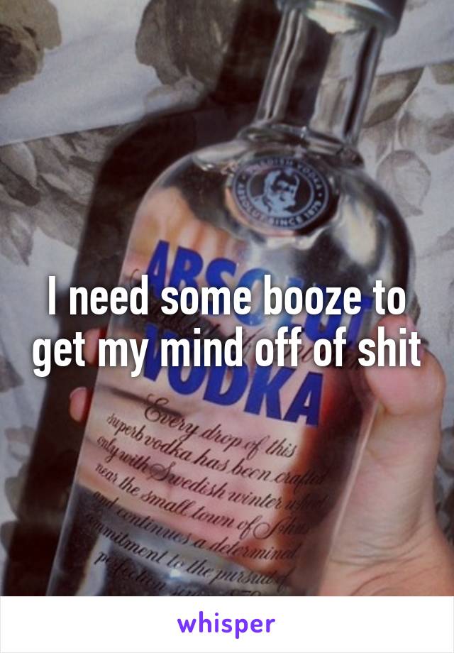 I need some booze to get my mind off of shit