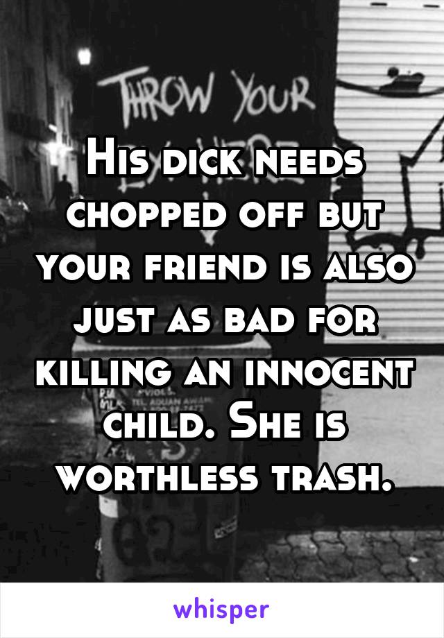 His dick needs chopped off but your friend is also just as bad for killing an innocent child. She is worthless trash.