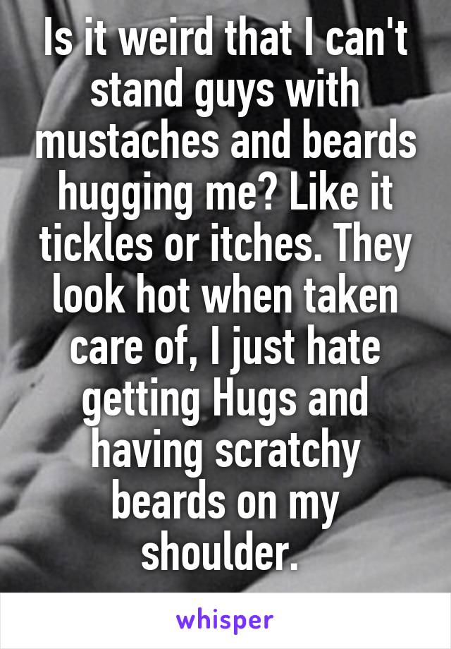 Is it weird that I can't stand guys with mustaches and beards hugging me? Like it tickles or itches. They look hot when taken care of, I just hate getting Hugs and having scratchy beards on my shoulder. 
