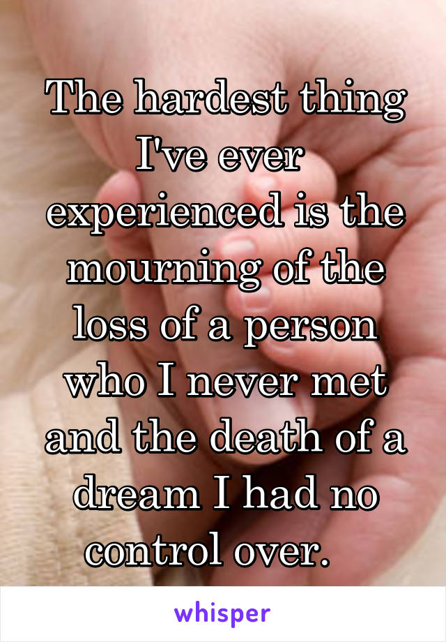 The hardest thing I've ever  experienced is the mourning of the loss of a person who I never met and the death of a dream I had no control over.   