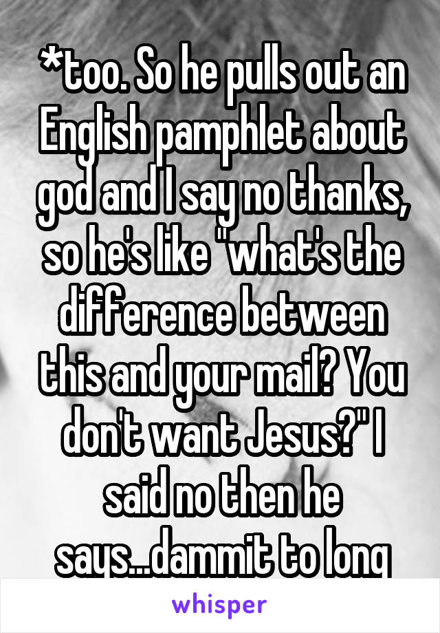 *too. So he pulls out an English pamphlet about god and I say no thanks, so he's like "what's the difference between this and your mail? You don't want Jesus?" I said no then he says...dammit to long