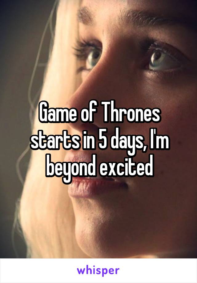 Game of Thrones starts in 5 days, I'm beyond excited