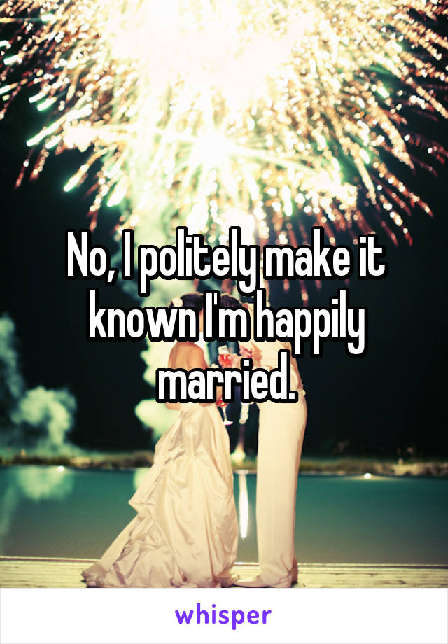 No, I politely make it known I'm happily married.
