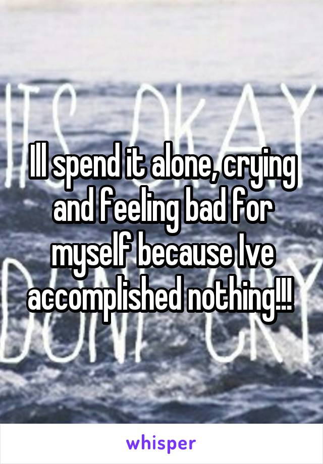 Ill spend it alone, crying and feeling bad for myself because Ive accomplished nothing!!! 