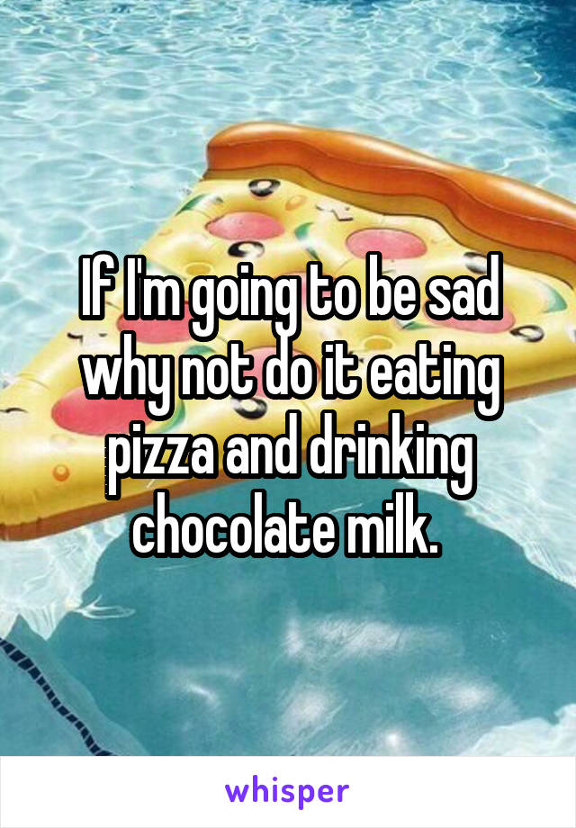 If I'm going to be sad why not do it eating pizza and drinking chocolate milk. 
