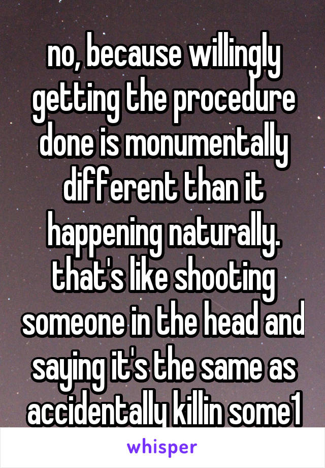 no, because willingly getting the procedure done is monumentally different than it happening naturally.
that's like shooting someone in the head and saying it's the same as accidentally killin some1