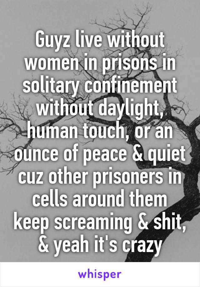 Guyz live without women in prisons in solitary confinement without daylight, human touch, or an ounce of peace & quiet cuz other prisoners in cells around them keep screaming & shit, & yeah it's crazy