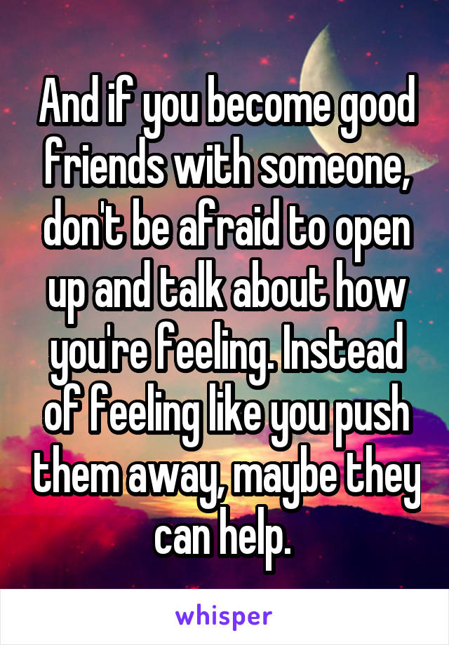 And if you become good friends with someone, don't be afraid to open up and talk about how you're feeling. Instead of feeling like you push them away, maybe they can help. 
