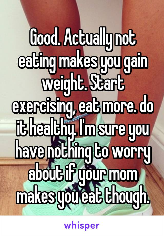 Good. Actually not eating makes you gain weight. Start exercising, eat more. do it healthy. I'm sure you have nothing to worry about if your mom makes you eat though.