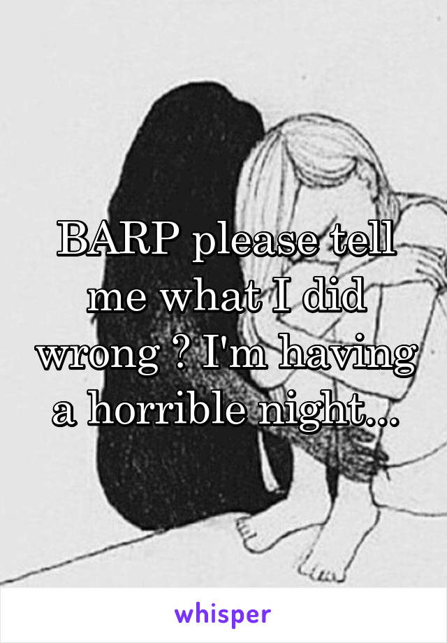 BARP please tell me what I did wrong 💔 I'm having a horrible night...