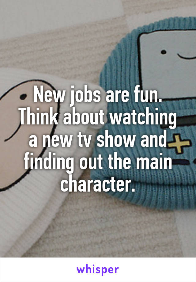 New jobs are fun. Think about watching a new tv show and finding out the main character.