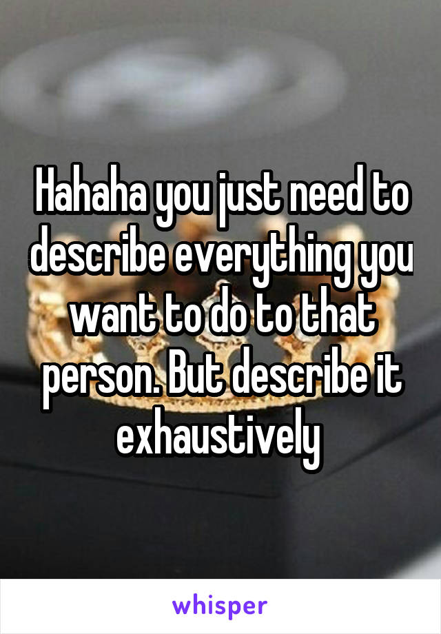 Hahaha you just need to describe everything you want to do to that person. But describe it exhaustively 
