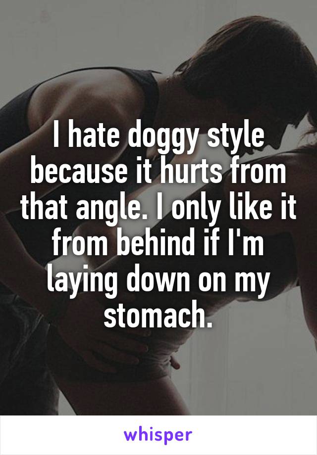 I hate doggy style because it hurts from that angle. I only like it from behind if I'm laying down on my stomach.