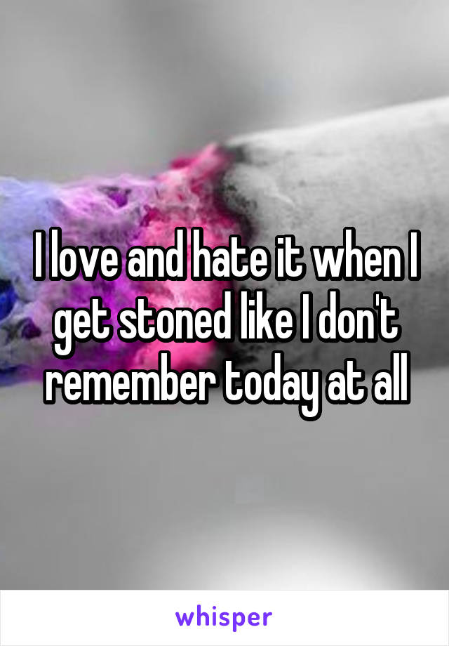 I love and hate it when I get stoned like I don't remember today at all