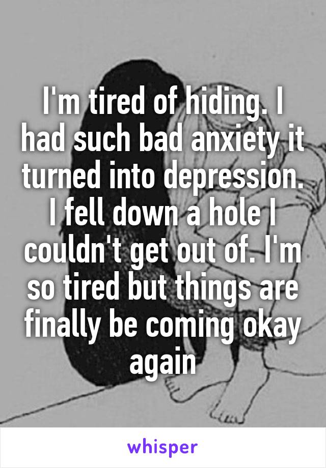 I'm tired of hiding. I had such bad anxiety it turned into depression. I fell down a hole I couldn't get out of. I'm so tired but things are finally be coming okay again