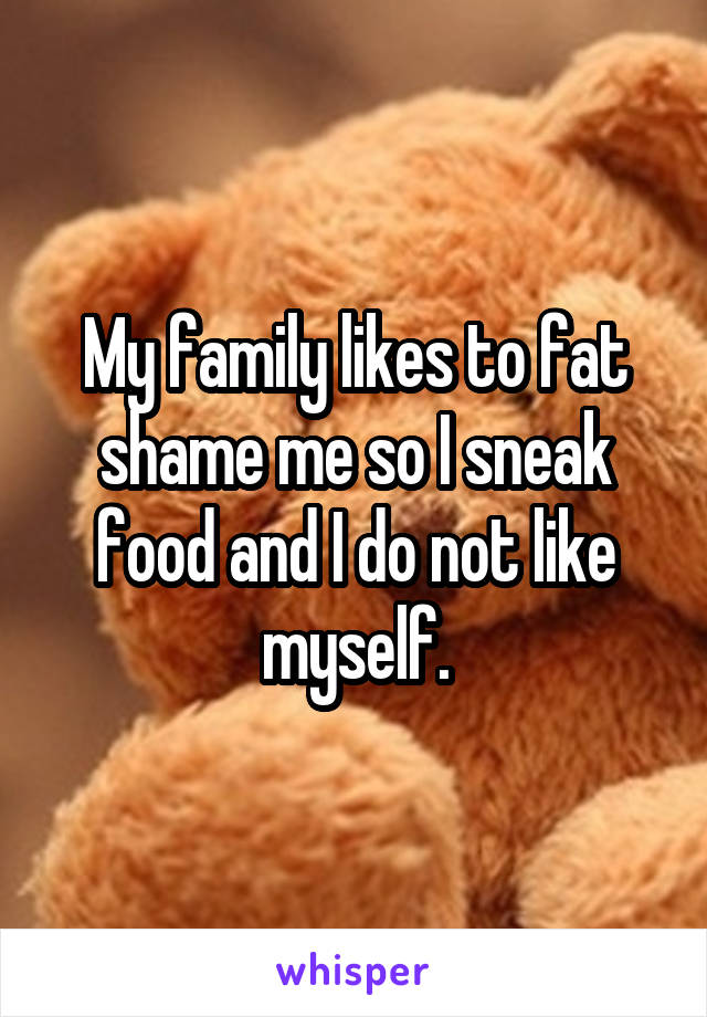 My family likes to fat shame me so I sneak food and I do not like myself.