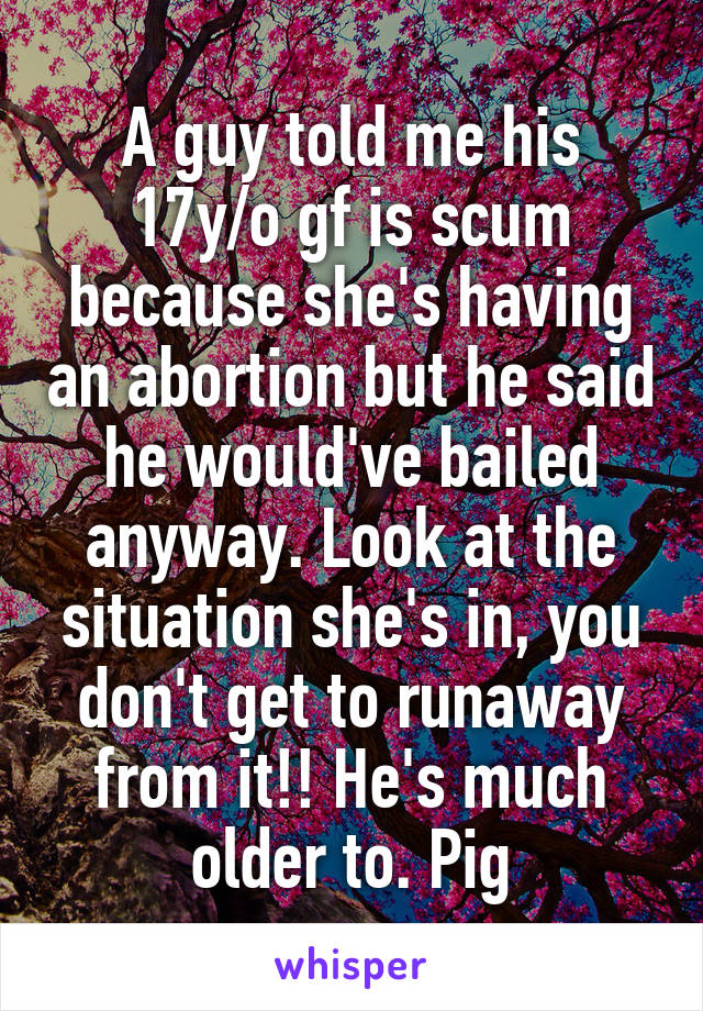 A guy told me his 17y/o gf is scum because she's having an abortion but he said he would've bailed anyway. Look at the situation she's in, you don't get to runaway from it!! He's much older to. Pig