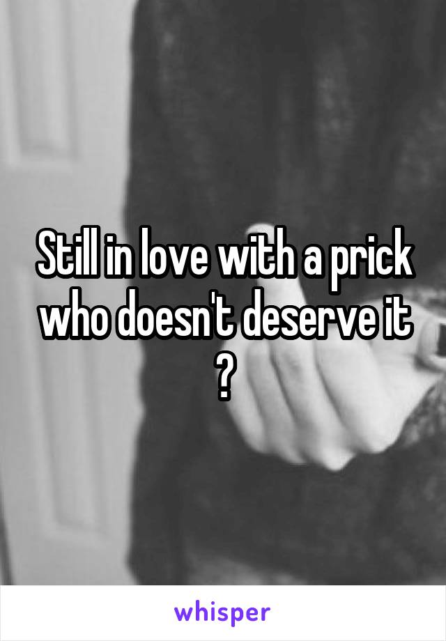 Still in love with a prick who doesn't deserve it 👌