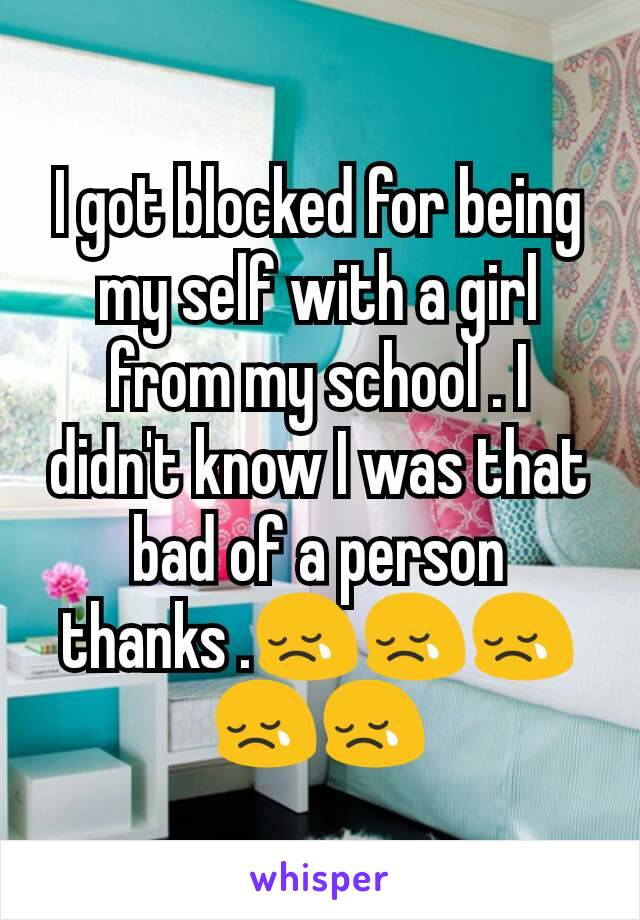 I got blocked for being my self with a girl from my school . I didn't know I was that bad of a person thanks .😢😢😢😢😢