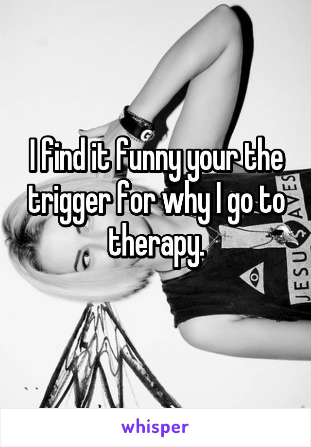 I find it funny your the trigger for why I go to therapy.
