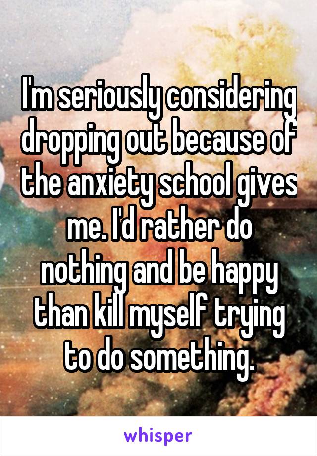 I'm seriously considering dropping out because of the anxiety school gives me. I'd rather do nothing and be happy than kill myself trying to do something.