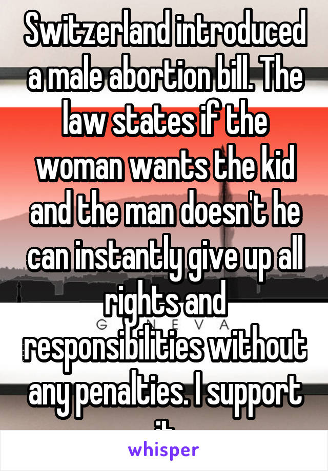 Switzerland introduced a male abortion bill. The law states if the woman wants the kid and the man doesn't he can instantly give up all rights and responsibilities without any penalties. I support it