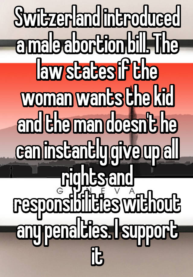 Switzerland introduced a male abortion bill. The law states if the woman wants the kid and the man doesn't he can instantly give up all rights and responsibilities without any penalties. I support it