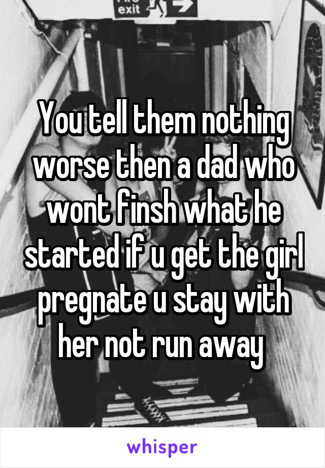 You tell them nothing worse then a dad who wont finsh what he started if u get the girl pregnate u stay with her not run away 