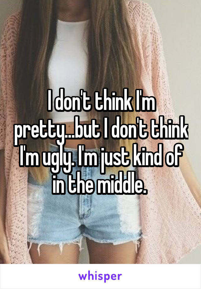 I don't think I'm pretty...but I don't think I'm ugly. I'm just kind of in the middle. 