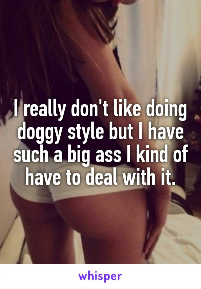 I really don't like doing doggy style but I have such a big ass I kind of have to deal with it.