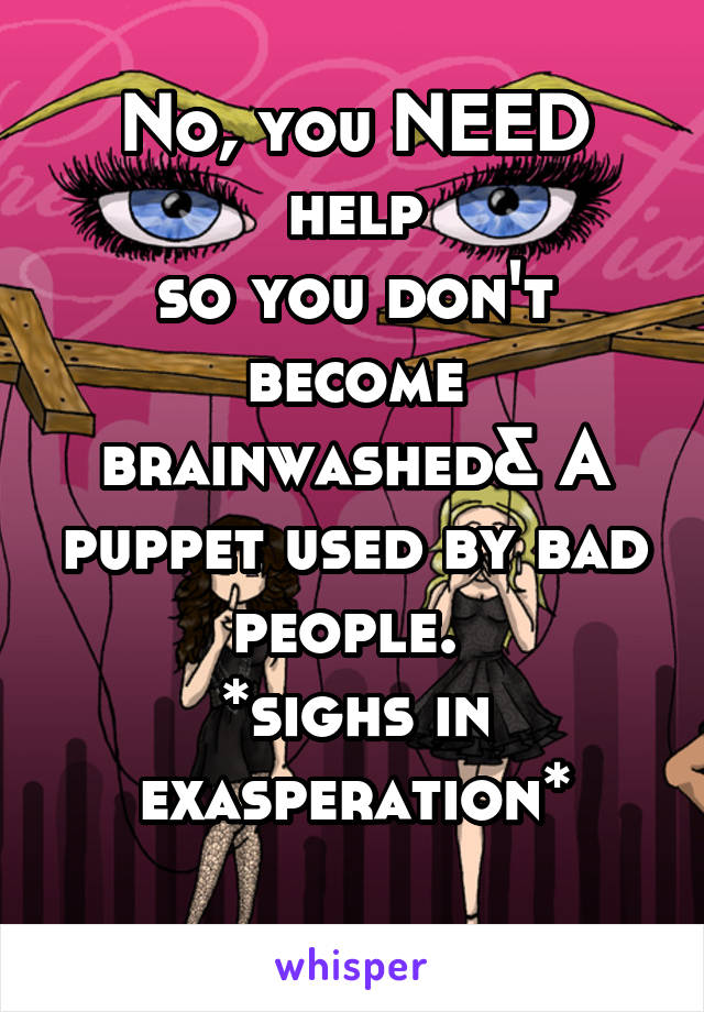 No, you NEED help
so you don't become brainwashed& A puppet used by bad people. 
*sighs in exasperation*
