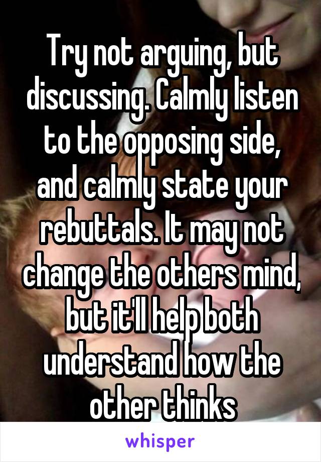Try not arguing, but discussing. Calmly listen to the opposing side, and calmly state your rebuttals. It may not change the others mind, but it'll help both understand how the other thinks