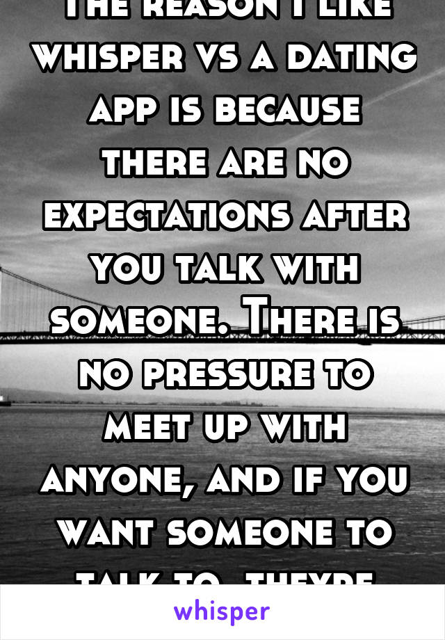 The reason I like whisper vs a dating app is because there are no expectations after you talk with someone. There is no pressure to meet up with anyone, and if you want someone to talk to, theyre here